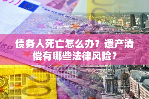 济南债务人死亡怎么办？遗产清偿有哪些法律风险？