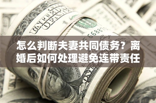 济南怎么判断夫妻共同债务？离婚后如何处理避免连带责任？